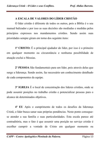 Liderança Cristã – O Líder e seus Conflitos. Prof. Abdias Barreto.
CAPP – Centro Apologético Plenitude da Palavra. Página 13
A ESCALA DE VALORES DO LÍDER CRISTÃO
O líder cristão é diferente de todos os outros, pois a Bíblia é o seu
manual balizador e por isso as suas decisões são mediadas e medidas pelos
princípios expressos nos mandamentos cristãos. Sendo assim suas
prioridades sempre giram em torno dos seguinte itens:
1º CRISTO: É o principal ajudador do líder, por isso é o primeiro
em qualquer momento ou circunstância e nenhuma possibilidade de
atuação exclui o Messias.
2º PESSOA São fundamentais para um líder, pois através delas que
surge a liderança. Sendo assim, faz necessário um conhecimento detalhado
de cada componentes da equipe.
3º IGREJA É o local de concentração dos lideres cristãos, onde se
pode assumir posições no trabalho cristão e potencializar pessoas para o
alcance de determinados objetivos.
4º EU Após o cumprimento de todos os desafios da liderança
Cristã, o líder busca sanar suas próprias pendências. Neste ponto consegue-
se atender a sua família e suas particularidades. Esta escala parece até
contraditória, mas o fato é que assumir uma posição no serviço cristão é
escolher cumprir a vontade de Cristo em qualquer momento ou
 