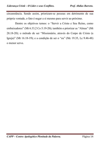 Liderança Cristã – O Líder e seus Conflitos. Prof. Abdias Barreto.
CAPP – Centro Apologético Plenitude da Palavra. Página 14
circunstância. Sendo assim, priorizam-se pessoas em detrimento de sua
própria vontade, o fato é negar a si mesmo para servir ao próximo.
Dentre os objetivos temos: o “Servir a Cristo e Seu Reino, como
embaixadores” (Mt 6.33,2 Co 5.19-20); também o priorizar as “Almas” (Mt
28.18-20); o método de ser “Missionário, através do Corpo de Cristo (a
Igreja)” (Mt 16.18-19); e a condição de ser o “eu” (Mc 19.35, Lc 9.46-48)
o menor servo.
 