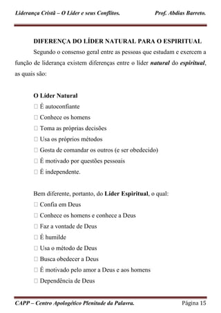 Liderança Cristã – O Líder e seus Conflitos. Prof. Abdias Barreto.
CAPP – Centro Apologético Plenitude da Palavra. Página 15
DIFERENÇA DO LÍDER NATURAL PARA O ESPIRITUAL
Segundo o consenso geral entre as pessoas que estudam e exercem a
função de liderança existem diferenças entre o líder natural do espiritual,
as quais são:
O Líder Natural
É autoconfiante
Conhece os homens
Toma as próprias decisões
Usa os próprios métodos
Gosta de comandar os outros (e ser obedecido)
É motivado por questões pessoais
É independente.
Bem diferente, portanto, do Líder Espiritual, o qual:
Confia em Deus
Conhece os homens e conhece a Deus
Faz a vontade de Deus
É humilde
Usa o método de Deus
Busca obedecer a Deus
É motivado pelo amor a Deus e aos homens
Dependência de Deus
 