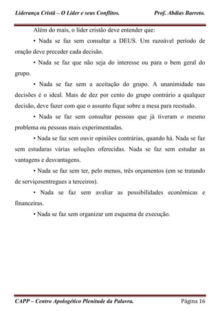 Liderança Cristã – O Líder e seus Conflitos. Prof. Abdias Barreto.
CAPP – Centro Apologético Plenitude da Palavra. Página 16
Além do mais, o líder cristão deve entender que:
• Nada se faz sem consultar a DEUS. Um razoável período de
oração deve preceder cada decisão.
• Nada se faz que não seja do interesse ou para o bem geral do
grupo.
• Nada se faz sem a aceitação do grupo. A unanimidade nas
decisões é o ideal. Mais de dez por cento do grupo contrário a qualquer
decisão, deve fazer com que o assunto fique sobre a mesa para reestudo.
• Nada se faz sem consultar pessoas que já tiveram o mesmo
problema ou pessoas mais experimentadas.
• Nada se faz sem ouvir opiniões contrárias, quando há. Nada se faz
sem estudaras várias soluções oferecidas. Nada se faz sem estudar as
vantagens e desvantagens.
• Nada se faz sem ter, pelo menos, três orçamentos (em se tratando
de serviçosentregues a terceiros).
• Nada se faz sem avaliar as possibilidades econômicas e
financeiras.
• Nada se faz sem organizar um esquema de execução.
 