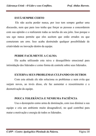 Liderança Cristã – O Líder e seus Conflitos. Prof. Abdias Barreto.
CAPP – Centro Apologético Plenitude da Palavra. Página 18
ESTÁ SEMPRE CERTO
Ele não aceita perder nunca, por isso tem sempre ganhar uma
discussão, nem que para isso tenha que forçar as pessoas a concordarem
com sua opinião e a realizarem todas as tarefas do seu jeito. Isso porque o
seu ego nunca permite que eles aceitem que estão errados ou que
cometeram um erro. Isso acaba destruindo qualquer possibilidade de
criatividade ou inovação dentro da equipe.
PERDE FACILMENTE A CALMA
Ele acaba utilizando esta raiva e desequilíbrio emocional para
intimidação dos liderados e como forma de controle sobre seus liderados.
EXTERNA SEUS PROBLEMAS CULPANDO OS OUTROS
Com esta atitude ele não soluciona os problemas e nem evita que
surjam novos, ao invés disso, ele faz aumentar o ressentimento e a
desmotivação da equipe.
POUCA TOLERÂNCIA E NENHUMA PACIÊNCIA
Usa o desrespeito como arma de dominação, com isso diminui a sua
equipe e cria um ambiente muito desagradável, no qual contribui para
matar a motivação e energia de todos os liderados.
 