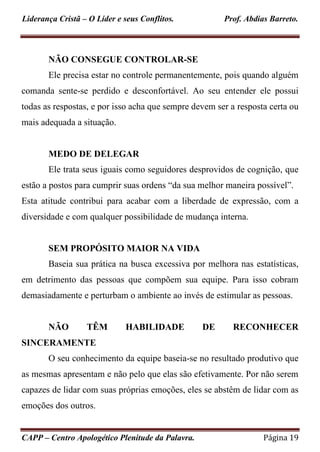 Liderança Cristã – O Líder e seus Conflitos. Prof. Abdias Barreto.
CAPP – Centro Apologético Plenitude da Palavra. Página 19
NÃO CONSEGUE CONTROLAR-SE
Ele precisa estar no controle permanentemente, pois quando alguém
comanda sente-se perdido e desconfortável. Ao seu entender ele possui
todas as respostas, e por isso acha que sempre devem ser a resposta certa ou
mais adequada a situação.
MEDO DE DELEGAR
Ele trata seus iguais como seguidores desprovidos de cognição, que
estão a postos para cumprir suas ordens “da sua melhor maneira possível”.
Esta atitude contribui para acabar com a liberdade de expressão, com a
diversidade e com qualquer possibilidade de mudança interna.
SEM PROPÓSITO MAIOR NA VIDA
Baseia sua prática na busca excessiva por melhora nas estatísticas,
em detrimento das pessoas que compõem sua equipe. Para isso cobram
demasiadamente e perturbam o ambiente ao invés de estimular as pessoas.
NÃO TÊM HABILIDADE DE RECONHECER
SINCERAMENTE
O seu conhecimento da equipe baseia-se no resultado produtivo que
as mesmas apresentam e não pelo que elas são efetivamente. Por não serem
capazes de lidar com suas próprias emoções, eles se abstêm de lidar com as
emoções dos outros.
 