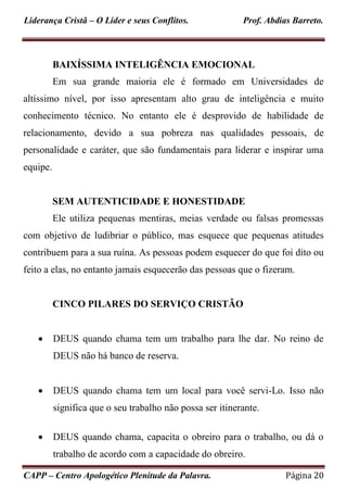 Liderança Cristã – O Líder e seus Conflitos. Prof. Abdias Barreto.
CAPP – Centro Apologético Plenitude da Palavra. Página 20
BAIXÍSSIMA INTELIGÊNCIA EMOCIONAL
Em sua grande maioria ele é formado em Universidades de
altíssimo nível, por isso apresentam alto grau de inteligência e muito
conhecimento técnico. No entanto ele é desprovido de habilidade de
relacionamento, devido a sua pobreza nas qualidades pessoais, de
personalidade e caráter, que são fundamentais para liderar e inspirar uma
equipe.
SEM AUTENTICIDADE E HONESTIDADE
Ele utiliza pequenas mentiras, meias verdade ou falsas promessas
com objetivo de ludibriar o público, mas esquece que pequenas atitudes
contribuem para a sua ruína. As pessoas podem esquecer do que foi dito ou
feito a elas, no entanto jamais esquecerão das pessoas que o fizeram.
CINCO PILARES DO SERVIÇO CRISTÃO
 DEUS quando chama tem um trabalho para lhe dar. No reino de
DEUS não há banco de reserva.
 DEUS quando chama tem um local para você servi-Lo. Isso não
significa que o seu trabalho não possa ser itinerante.
 DEUS quando chama, capacita o obreiro para o trabalho, ou dá o
trabalho de acordo com a capacidade do obreiro.
 
