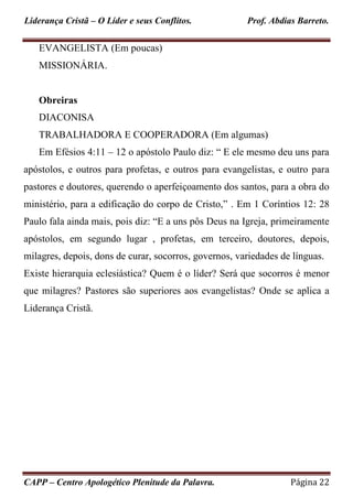 Liderança Cristã – O Líder e seus Conflitos. Prof. Abdias Barreto.
CAPP – Centro Apologético Plenitude da Palavra. Página 22
EVANGELISTA (Em poucas)
MISSIONÁRIA.
Obreiras
DIACONISA
TRABALHADORA E COOPERADORA (Em algumas)
Em Efésios 4:11 – 12 o apóstolo Paulo diz: “ E ele mesmo deu uns para
apóstolos, e outros para profetas, e outros para evangelistas, e outro para
pastores e doutores, querendo o aperfeiçoamento dos santos, para a obra do
ministério, para a edificação do corpo de Cristo,” . Em 1 Coríntios 12: 28
Paulo fala ainda mais, pois diz: “E a uns pôs Deus na Igreja, primeiramente
apóstolos, em segundo lugar , profetas, em terceiro, doutores, depois,
milagres, depois, dons de curar, socorros, governos, variedades de línguas.
Existe hierarquia eclesiástica? Quem é o líder? Será que socorros é menor
que milagres? Pastores são superiores aos evangelistas? Onde se aplica a
Liderança Cristã.
 