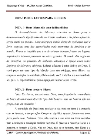 Liderança Cristã – O Líder e seus Conflitos. Prof. Abdias Barreto.
CAPP – Centro Apologético Plenitude da Palavra. Página 23
DICAS IMPORTANTES PARA LIDERES
DICA 1 - Bons líderes são uma dádiva divina
O desenvolvimento da liderança constitui a chave para o
desenvolvimento significativo da sociedade moderna e do futuro eficaz da
igreja cristã no mundo... Uma liderança sólida, digna de confiança, leal e
forte, constitui uma das necessidades mais prementes da América e do
mundo. Vemos a tragédia que é a de estarem homens fracos em lugares
importantes, homens pequenos em obras grandes. O mundo dos negócios,
da indústria, do governo, do trabalho, educação e igreja estão todos
famintos de liderança eficiente. Líderes eficazes é uma dádiva de Deus. E
você pode ser esse tipo de bênção para seu cônjuge, seus filhos, sua
empresa, o órgão ou entidade pública onde você trabalha sua comunidade,
seu país. E, especialmente, para a igreja do Senhor Jesus Cristo.
DICA 2 - Deus procura líderes
“Nas Escrituras, encontramos Deus, com frequência, empenhado
na busca de um homem de certo tipo. Não homens, mas um homem, não um
grupo, mas um indivíduo”.
A estratégia de Deus para realizar a sua obra na terra é a parceria
com o homem, a cooperação. Cooperar significa operar juntamente com,
fazer junto com. Portanto, Deus não realiza a sua obra na terra sozinho,
nem o homem a consegue realizar sozinho. É preciso a parceria: Deus e o
homem, o homem e Deus. Não só Deus, não só o homem, mas Deus e o
 