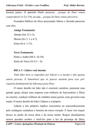 Liderança Cristã – O Líder e seus Conflitos. Prof. Abdias Barreto.
CAPP – Centro Apologético Plenitude da Palavra. Página 24
homem juntos. O apóstolo Paulo escreveu: ...porque de Deus somos
cooperadores (1 Co 3.9), ou seja, ...porque de Deus somos parceiros.
Exemplos bíblicos de Deus procurando líderes e fazendo pareceria
com eles:
Antigo Testamento
Abraão (Gn 12.1-3).
Moisés (Ex 3. 1 a 4.7).
Isaías (Is 6. 1-13).
Novo Testamento
Pedro e André (Mt 4. 18-19).
Saulo de Tarso (At 9.3 – 6).
DICA 3 - Lidere você mesmo
Todo líder deve se empenhar por liderar a si mesmo e não apenas
outras pessoas. É lamentável que só poucos atentem para esse pré-
requisito fundamental da liderança para Deus.
O maior desafio do líder não é construir catedrais, pastorear uma
grande igreja, dirigir uma empresa com milhares de funcionários e filiais
no exterior, conduzir milhares de soldados numa guerra, nem governar uma
nação. O maior desafio do líder é liderar a si próprio.
Liderar a nós próprios implica crescermos no autoconhecimento
pela sondagem cuidadosa e honesta do nosso coração. E fazer isso requer
descer ao porão da nossa alma e da nossa mente. Requer desalojarmos
nossos pecados ocultos e trazê-los para a luz da presença de Deus,
 