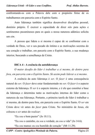 Liderança Cristã – O Líder e seus Conflitos. Prof. Abdias Barreto.
CAPP – Centro Apologético Plenitude da Palavra. Página 25
confrontando-os com a Palavra dele com o propósito firme de os
trabalharmos em parceria com o Espírito Santo.
Auto liderança também significa desenvolver disciplina pessoal,
domínio próprio. É exercer a capacidade de dizer não para ações e
sentimentos pecaminosos para os quais a nossa natureza adâmica solicita
um sim.
A pessoa que lidera a si mesma é capaz de se confrontar com a
verdade de Deus, ver o seu pecado do íntimo e as motivações secretas do
seu coração e trabalhar, em parceria com o Espírito Santo, a sua mudança
interior, buscando a semelhança de Cristo.
DICA 4 - A essência da autoliderança
O maior desafio do líder é trabalhar a si mesmo, de dentro para
fora, em parceria com o Espírito Santo. Só assim pode liderar a si mesmo.
A essência da auto liderança é ser. O fazer é uma consequência
natural do ser. O fazer deve estar fundamentado no ser. O fazer é o aspecto
externo da liderança. O ser é o aspecto interno, e é ele que constitui a base
da liderança e determina tanto as motivações internas do líder como a
natureza da sua liderança. Portanto, a primeira tarefa do líder é trabalhar a
si mesmo, de dentro para fora, em parceria com o Espírito Santo. O ser em
Cristo deve vir antes do fazer para Cristo. No ministério de Jesus, ele
colocou o ser antes do realizar:
“Eu sou o bom pastor” (Jo 10.11).
“Eu sou o caminho, eu sou a verdade, eu sou a vida” (Jo 14.6).
“Eu sou manso; eu sou humilde de coração” (Mt 11.29).
 