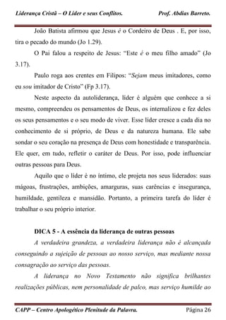 Liderança Cristã – O Líder e seus Conflitos. Prof. Abdias Barreto.
CAPP – Centro Apologético Plenitude da Palavra. Página 26
João Batista afirmou que Jesus é o Cordeiro de Deus . E, por isso,
tira o pecado do mundo (Jo 1.29).
O Pai falou a respeito de Jesus: “Este é o meu filho amado” (Jo
3.17).
Paulo roga aos crentes em Filipos: “Sejam meus imitadores, como
eu sou imitador de Cristo” (Fp 3.17).
Neste aspecto da autoliderança, líder é alguém que conhece a si
mesmo, compreendeu os pensamentos de Deus, os internalizou e fez deles
os seus pensamentos e o seu modo de viver. Esse líder cresce a cada dia no
conhecimento de si próprio, de Deus e da natureza humana. Ele sabe
sondar o seu coração na presença de Deus com honestidade e transparência.
Ele quer, em tudo, refletir o caráter de Deus. Por isso, pode influenciar
outras pessoas para Deus.
Aquilo que o líder é no íntimo, ele projeta nos seus liderados: suas
mágoas, frustrações, ambições, amarguras, suas carências e insegurança,
humildade, gentileza e mansidão. Portanto, a primeira tarefa do líder é
trabalhar o seu próprio interior.
DICA 5 - A essência da liderança de outras pessoas
A verdadeira grandeza, a verdadeira liderança não é alcançada
conseguindo a sujeição de pessoas ao nosso serviço, mas mediante nossa
consagração ao serviço das pessoas.
A liderança no Novo Testamento não significa brilhantes
realizações públicas, nem personalidade de palco, mas serviço humilde ao
 