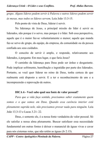 Liderança Cristã – O Líder e seus Conflitos. Prof. Abdias Barreto.
CAPP – Centro Apologético Plenitude da Palavra. Página 27
grupo. Alguns líderes podem servir à Palavra e outros líderes podem servir
às mesas, mas todos os líderes servem, Leia João 13.3-15.
Pelo ponto de vista de Deus, liderar é servir.
Na liderança de Jesus, a principal missão do líder é servir os
liderados, não porque é o servo, mas porque é o líder. Sob essa perspectiva,
aquele que é o maior faz-se voluntariamente o menor; aquele que manda
faz-se servo do grupo, da equipe, da empresa, da comunidade ou da pessoa
confiada aos seus cuidados.
O conceito de servir é amplo, e responde, relativamente aos
liderados, à pergunta: Em meu lugar, o que faria Jesus?
O caminho da liderança para Deus pode ser árduo e desgastante.
Pode implicar sofrimento, humilhação e ingratidão por parte dos liderados.
Portanto, se você quer liderar no reino de Deus, tenha certeza de que
realmente está disposto a servir. E a ter o reconhecimento de uns e a
incompreensão e reprovação de outros.
DICA 6 - Você sabe qual sua fonte de valor pessoal?
Para que a vida faça sentido, precisamos saber exatamente quem
somos e o que somos em Deus. Quando essa carência interior está
plenamente suprida nele, não precisamos provar nada para ninguém. Leia
João 13.3-13 e Lucas 3.21- 22.
Deus, e somente ele, é a nossa fonte verdadeira de valor pessoal. Só
ele satisfaz a nossa alma plenamente. Buscar satisfazer essa necessidade
fundamental em outras fontes é deixar o manancial de águas vivas e cavar
para nós cisternas rotas, que não retêm as águas (Jr 2.13).
 
