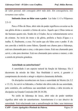 Liderança Cristã – O Líder e seus Conflitos. Prof. Abdias Barreto.
CAPP – Centro Apologético Plenitude da Palavra. Página 29
de valor pessoal, não conseguiu abrir mão dele. Em consequência, nos
tornamos seus reféns.
Imitando Jesus no lidar com o poder Ler João 1.1-3 e Filipenses
2.5-11
Para o Filho de Deus, abrir mão do poder significava esvaziar-se da
sua glória divina e assumir a forma de servo. Aquele que é Deus torna-se
tão humano quanto nós. Sendo ele o Criador, faz-se voluntariamente servo
da criatura. Ao invés do trono e da glória, preferiu a bacia d’água e a
toalha. E, finalmente, a cruz. Foi assim que ele lidou com o poder. E ele
nos convida a imitá-lo como líderes. Quando nos chama para a liderança,
está nos chamando para a cruz, e não para o trono. Está nos chamando para
servir, e não para dominar. Está nos chamando para sermos o menor, e não
a estrela de primeira grandeza.
Autoridade ou autoritarismo?
A autoridade é um aspecto natural da função de liderança. Ela é
decorrente da missão do líder. Sua finalidade é servir, é garantir o
cumprimento da missão e atingir o objetivo claramente definido.
Os discípulos reconheciam em Jesus a autoridade de Mestre (Jo 3.2
e 13.13). Ao servir os liderados, o Senhor não abriu mão da sua autoridade,
pelo contrário, ele confirmou sua autoridade servidora, e dela investiu os
discípulos na Grande Comissão (Mt 28.18-20).
No estilo de liderança de Jesus, abrir mão do poder também
significa abrir mão do autoritarismo. Autoritarismo é o uso abusivo da
autoridade. Está relacionado com a autoafirmação do líder, seus interesses
 