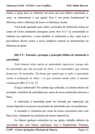 Liderança Cristã – O Líder e seus Conflitos. Prof. Abdias Barreto.
CAPP – Centro Apologético Plenitude da Palavra. Página 31
forma, a igreja deve se submeter em amor aos seus líderes espirituais, e,
estes, se submeterem à sua igreja! Este é um ponto fundamental de
diferença entre a liderança de Jesus e a liderança secular.
Você pode aprender mais sobre o princípio da submissão mútua no
corpo de Cristo estudando passagens como Atos 6.1-7 (a comunidade se
submete aos apóstolos, e estes também se submetem a ela). Aqui está a
providência divina contra a nossa tendência natural ao autoritarismo na
liderança na igreja.
DICA 9 - Entenda e pratique o princípio bíblico de submissão à
autoridade
Todo homem esteja sujeito às autoridades superiores; porque não
há autoridade que não proceda de Deus; e as autoridades que existem
foram por ele instituídas. De forma que aquele que se opõe à autoridade
resiste à ordenação de Deus; e os que resistem trarão sobre si mesmos
condenação (Rm 13.1-2). 12
O que é submissão? No sentido aqui utilizado, é a atitude interior de
aceitação voluntária da autoridade por causa da nossa submissão amorosa a
Deus.
A submissão à autoridade pode ser tolerada por imposição (de
norma impositiva ou pessoa em posição de autoridade; por circunstâncias);
A aceitação é voluntaria por causa da nossa consciência para com
Deus (isso independe da existência da norma impositiva).
Ao liderar qualquer ministério na sua igreja, trabalhe debaixo da
autoridade dos seus líderes espirituais. Isso é fundamental. Portanto,
 