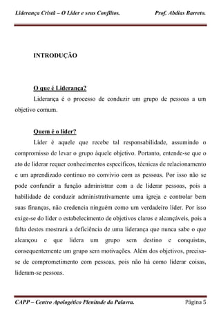 Liderança Cristã – O Líder e seus Conflitos. Prof. Abdias Barreto.
CAPP – Centro Apologético Plenitude da Palavra. Página 5
INTRODUÇÃO
O que é Liderança?
Liderança é o processo de conduzir um grupo de pessoas a um
objetivo comum.
Quem é o líder?
Líder é aquele que recebe tal responsabilidade, assumindo o
compromisso de levar o grupo àquele objetivo. Portanto, entende-se que o
ato de liderar requer conhecimentos específicos, técnicas de relacionamento
e um aprendizado contínuo no convívio com as pessoas. Por isso não se
pode confundir a função administrar com a de liderar pessoas, pois a
habilidade de conduzir administrativamente uma igreja e controlar bem
suas finanças, não credencia ninguém como um verdadeiro líder. Por isso
exige-se do líder o estabelecimento de objetivos claros e alcançáveis, pois a
falta destes mostrará a deficiência de uma liderança que nunca sabe o que
alcançou e que lidera um grupo sem destino e conquistas,
consequentemente um grupo sem motivações. Além dos objetivos, precisa-
se de comprometimento com pessoas, pois não há como liderar coisas,
lideram-se pessoas.
 