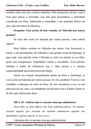Liderança Cristã – O Líder e seus Conflitos. Prof. Abdias Barreto.
CAPP – Centro Apologético Plenitude da Palavra. Página 32
combine tudo com eles e preste relatórios. Pela perspectiva divina, você é
livre para pensar e discordar, mas não para desobedecer a autoridade
constituída por Deus. Submissão à autoridade é um princípio bíblico da
mais alta relevância na liderança.
Pergunta: Você aceita, de boa vontade, ser liderado por outras
pessoas?
Se você não aceita ser liderado por outras pessoas, como saberá
liderar?
Bons líderes aceitam ser liderados por outros. Isso favorecerá, e
muito, o seu desempenho. Ser liderado é uma grande escola de liderança. É
aqui onde você aprende como o liderado se sente em relação ao seu líder,
quais suas inseguranças, fragilidades, medos e ansiedades. Você percebe
também o poder de influenciar que o líder possui e a enorme
responsabilidade decorrente desse privilégio.
Sonde seu coração honestamente diante de Deus e identifique se
você aceita ser liderado por outras pessoas. Se sim, parabéns! Você já é um
candidato à liderança no reino de Deus. Se tem resistência a isso, aí está
uma área da sua vida a ser trabalhada em parceria com o Espírito Santo se
de fato quer liderar para Deus.
DICA 10 - Liderar não é a mesma coisa que administrar
Nem todos os bons líderes são bons administradores. No entanto,
existem aqueles que insistem em também administrar quando sua
habilidade é apenas liderar. E vice-versa.
Liderança não é a mesma coisa que administração.
 