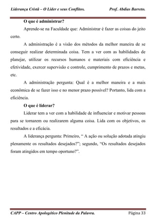 Liderança Cristã – O Líder e seus Conflitos. Prof. Abdias Barreto.
CAPP – Centro Apologético Plenitude da Palavra. Página 33
O que é administrar?
Aprende-se na Faculdade que: Administrar é fazer as coisas do jeito
certo.
A administração é a visão dos métodos da melhor maneira de se
conseguir realizar determinada coisa. Tem a ver com as habilidades de
planejar, utilizar os recursos humanos e materiais com eficiência e
efetividade, exercer supervisão e controle, cumprimento de prazos e metas,
etc.
A administração pergunta: Qual é a melhor maneira e a mais
econômica de se fazer isso e no menor prazo possível? Portanto, lida com a
eficiência.
O que é liderar?
Liderar tem a ver com a habilidade de influenciar e motivar pessoas
para se tornarem ou realizarem alguma coisa. Lida com os objetivos, os
resultados e a eficácia.
A liderança pergunta: Primeiro, “ A ação ou solução adotada atingiu
plenamente os resultados desejados?”; segundo, “Os resultados desejados
foram atingidos em tempo oportuno?”.
 