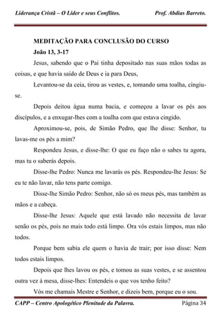 Liderança Cristã – O Líder e seus Conflitos. Prof. Abdias Barreto.
CAPP – Centro Apologético Plenitude da Palavra. Página 34
MEDITAÇÃO PARA CONCLUSÃO DO CURSO
João 13, 3-17
Jesus, sabendo que o Pai tinha depositado nas suas mãos todas as
coisas, e que havia saído de Deus e ia para Deus,
Levantou-se da ceia, tirou as vestes, e, tomando uma toalha, cingiu-
se.
Depois deitou água numa bacia, e começou a lavar os pés aos
discípulos, e a enxugar-lhes com a toalha com que estava cingido.
Aproximou-se, pois, de Simão Pedro, que lhe disse: Senhor, tu
lavas-me os pés a mim?
Respondeu Jesus, e disse-lhe: O que eu faço não o sabes tu agora,
mas tu o saberás depois.
Disse-lhe Pedro: Nunca me lavarás os pés. Respondeu-lhe Jesus: Se
eu te não lavar, não tens parte comigo.
Disse-lhe Simão Pedro: Senhor, não só os meus pés, mas também as
mãos e a cabeça.
Disse-lhe Jesus: Aquele que está lavado não necessita de lavar
senão os pés, pois no mais todo está limpo. Ora vós estais limpos, mas não
todos.
Porque bem sabia ele quem o havia de trair; por isso disse: Nem
todos estais limpos.
Depois que lhes lavou os pés, e tomou as suas vestes, e se assentou
outra vez à mesa, disse-lhes: Entendeis o que vos tenho feito?
Vós me chamais Mestre e Senhor, e dizeis bem, porque eu o sou.
 