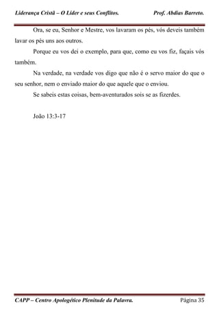 Liderança Cristã – O Líder e seus Conflitos. Prof. Abdias Barreto.
CAPP – Centro Apologético Plenitude da Palavra. Página 35
Ora, se eu, Senhor e Mestre, vos lavaram os pés, vós deveis também
lavar os pés uns aos outros.
Porque eu vos dei o exemplo, para que, como eu vos fiz, façais vós
também.
Na verdade, na verdade vos digo que não é o servo maior do que o
seu senhor, nem o enviado maior do que aquele que o enviou.
Se sabeis estas coisas, bem-aventurados sois se as fizerdes.
João 13:3-17
 