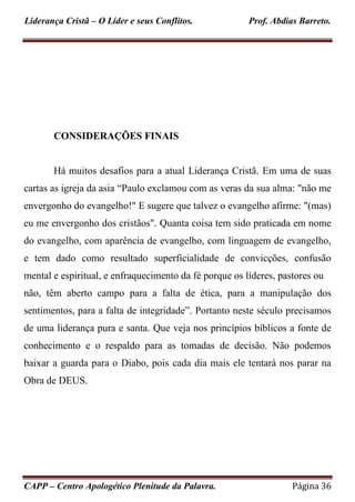 Liderança Cristã – O Líder e seus Conflitos. Prof. Abdias Barreto.
CAPP – Centro Apologético Plenitude da Palavra. Página 36
CONSIDERAÇÕES FINAIS
Há muitos desafios para a atual Liderança Cristã. Em uma de suas
cartas as igreja da asia “Paulo exclamou com as veras da sua alma: "não me
envergonho do evangelho!" E sugere que talvez o evangelho afirme: "(mas)
eu me envergonho dos cristãos". Quanta coisa tem sido praticada em nome
do evangelho, com aparência de evangelho, com linguagem de evangelho,
e tem dado como resultado superficialidade de convicções, confusão
mental e espiritual, e enfraquecimento da fé porque os líderes, pastores ou
não, têm aberto campo para a falta de ética, para a manipulação dos
sentimentos, para a falta de integridade”. Portanto neste século precisamos
de uma liderança pura e santa. Que veja nos princípios bíblicos a fonte de
conhecimento e o respaldo para as tomadas de decisão. Não podemos
baixar a guarda para o Diabo, pois cada dia mais ele tentará nos parar na
Obra de DEUS.
 