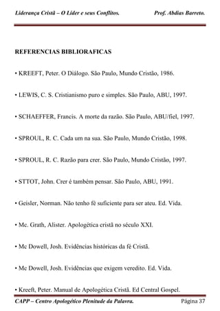 Liderança Cristã – O Líder e seus Conflitos. Prof. Abdias Barreto.
CAPP – Centro Apologético Plenitude da Palavra. Página 37
REFERENCIAS BIBLIORAFICAS
• KREEFT, Peter. O Diálogo. São Paulo, Mundo Cristão, 1986.
• LEWIS, C. S. Cristianismo puro e simples. São Paulo, ABU, 1997.
• SCHAEFFER, Francis. A morte da razão. São Paulo, ABU/fiel, 1997.
• SPROUL, R. C. Cada um na sua. São Paulo, Mundo Cristão, 1998.
• SPROUL, R. C. Razão para crer. São Paulo, Mundo Cristão, 1997.
• STTOT, John. Crer é também pensar. São Paulo, ABU, 1991.
• Geisler, Norman. Não tenho fé suficiente para ser ateu. Ed. Vida.
• Mc. Grath, Alister. Apologética cristã no século XXI.
• Mc Dowell, Josh. Evidências históricas da fé Cristã.
• Mc Dowell, Josh. Evidências que exigem veredito. Ed. Vida.
• Kreeft, Peter. Manual de Apologética Cristã. Ed Central Gospel.
 