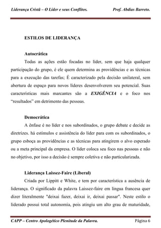 Liderança Cristã – O Líder e seus Conflitos. Prof. Abdias Barreto.
CAPP – Centro Apologético Plenitude da Palavra. Página 6
ESTILOS DE LIDERANÇA
Autocrática
Todas as ações estão focadas no líder, sem que haja qualquer
participação do grupo, é ele quem determina as providências e as técnicas
para a execução das tarefas; É caracterizado pela decisão unilateral, sem
abertura de espaço para novos líderes desenvolverem seu potencial. Suas
características mais marcantes são a EXIGÊNCIA e o foco nos
“resultados” em detrimento das pessoas.
Democrática
A ênfase é no líder e nos subordinados, o grupo debate e decide as
diretrizes. há estímulos e assistência do líder para com os subordinados, o
grupo esboça as providências e as técnicas para atingirem o alvo esperado
ou a meta principal da empresa. O líder coloca seu foco nas pessoas e não
no objetivo, por isso a decisão é sempre coletiva e não particularizada.
Liderança Laissez-Faire (Liberal)
Criada por Lippitt e White, e tem por característica a ausência de
liderança. O significado da palavra Laissez-faire em língua francesa quer
dizer literalmente "deixai fazer, deixai ir, deixai passar". Neste estilo o
liderado possui total autonomia, pois atingiu um alto grau de maturidade,
 