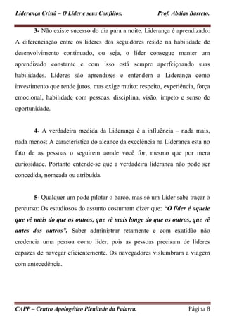 Liderança Cristã – O Líder e seus Conflitos. Prof. Abdias Barreto.
CAPP – Centro Apologético Plenitude da Palavra. Página 8
3- Não existe sucesso do dia para a noite. Liderança é aprendizado:
A diferenciação entre os lideres dos seguidores reside na habilidade de
desenvolvimento continuado, ou seja, o líder consegue manter um
aprendizado constante e com isso está sempre aperfeiçoando suas
habilidades. Líderes são aprendizes e entendem a Liderança como
investimento que rende juros, mas exige muito: respeito, experiência, força
emocional, habilidade com pessoas, disciplina, visão, ímpeto e senso de
oportunidade.
4- A verdadeira medida da Liderança é a influência – nada mais,
nada menos: A característica do alcance da excelência na Liderança esta no
fato de as pessoas o seguirem aonde você for, mesmo que por mera
curiosidade. Portanto entende-se que a verdadeira liderança não pode ser
concedida, nomeada ou atribuída.
5- Qualquer um pode pilotar o barco, mas só um Líder sabe traçar o
percurso: Os estudiosos do assunto costumam dizer que: “O líder é aquele
que vê mais do que os outros, que vê mais longe do que os outros, que vê
antes dos outros”. Saber administrar retamente e com exatidão não
credencia uma pessoa como líder, pois as pessoas precisam de líderes
capazes de navegar eficientemente. Os navegadores vislumbram a viagem
com antecedência.
 
