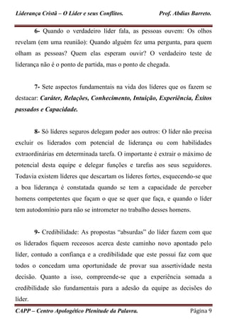 Liderança Cristã – O Líder e seus Conflitos. Prof. Abdias Barreto.
CAPP – Centro Apologético Plenitude da Palavra. Página 9
6- Quando o verdadeiro líder fala, as pessoas ouvem: Os olhos
revelam (em uma reunião): Quando alguém fez uma pergunta, para quem
olham as pessoas? Quem elas esperam ouvir? O verdadeiro teste de
liderança não é o ponto de partida, mas o ponto de chegada.
7- Sete aspectos fundamentais na vida dos líderes que os fazem se
destacar: Caráter, Relações, Conhecimento, Intuição, Experiência, Êxitos
passados e Capacidade.
8- Só líderes seguros delegam poder aos outros: O líder não precisa
excluir os liderados com potencial de liderança ou com habilidades
extraordinárias em determinada tarefa. O importante é extrair o máximo de
potencial desta equipe e delegar funções e tarefas aos seus seguidores.
Todavia existem líderes que descartam os líderes fortes, esquecendo-se que
a boa liderança é constatada quando se tem a capacidade de perceber
homens competentes que façam o que se quer que faça, e quando o líder
tem autodomínio para não se intrometer no trabalho desses homens.
9- Credibilidade: As propostas “absurdas” do líder fazem com que
os liderados fiquem receosos acerca deste caminho novo apontado pelo
líder, contudo a confiança e a credibilidade que este possui faz com que
todos o concedam uma oportunidade de provar sua assertividade nesta
decisão. Quanto a isso, compreende-se que a experiência somada a
credibilidade são fundamentais para a adesão da equipe as decisões do
líder.
 