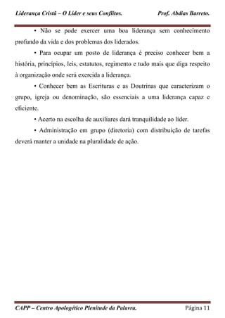 Liderança Cristã – O Líder e seus Conflitos. Prof. Abdias Barreto.
CAPP – Centro Apologético Plenitude da Palavra. Página 11
• Não se pode exercer uma boa liderança sem conhecimento
profundo da vida e dos problemas dos liderados.
• Para ocupar um posto de liderança é preciso conhecer bem a
história, princípios, leis, estatutos, regimento e tudo mais que diga respeito
à organização onde será exercida a liderança.
• Conhecer bem as Escrituras e as Doutrinas que caracterizam o
grupo, igreja ou denominação, são essenciais a uma liderança capaz e
eficiente.
• Acerto na escolha de auxiliares dará tranquilidade ao líder.
• Administração em grupo (diretoria) com distribuição de tarefas
deverá manter a unidade na pluralidade de ação.
 