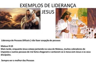 EXEMPLOS DE LIDERANÇA
JESUS
Liderança de Pessoas Difíceis ( não fazer acepção de pessoas
Mateus 9:10
Mais tarde, enquanto Jesus estava jantando na casa de Mateus, muitos cobradores de
impostos e outras pessoas de má fama chegaram e sentaram-se à mesa com Jesus e os seus
discípulos.
Sempre ver o melhor das Pessoas
 
