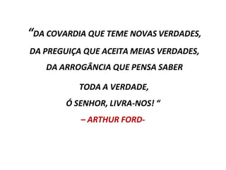 “DA COVARDIA QUE TEME NOVAS VERDADES,
DA PREGUIÇA QUE ACEITA MEIAS VERDADES,
DA ARROGÂNCIA QUE PENSA SABER
TODA A VERDADE,
Ó SENHOR, LIVRA-NOS! “
– ARTHUR FORD-
 