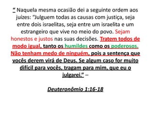 “ Naquela mesma ocasião dei a seguinte ordem aos
juízes: “Julguem todas as causas com justiça, seja
entre dois israelitas, seja entre um israelita e um
estrangeiro que vive no meio do povo. Sejam
honestos e justos nas suas decisões. Tratem todos de
modo igual, tanto os humildes como os poderosos.
Não tenham medo de ninguém, pois a sentença que
vocês derem virá de Deus. Se algum caso for muito
difícil para vocês, tragam para mim, que eu o
julgarei.” –
Deuteronômio 1:16-18
 