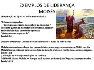 EXEMPLOS DE LIDERANÇA
MOISÉS
(Preparação no Egito) – Conhecimento técnico
“O homem respondeu:
— Quem pôs você como nosso chefe ou nosso juiz?
Você está querendo me matar como matou o egípcio?
Então Moisés ficou com medo e pensou:
“Já descobriram o que eu fiz.”
Êxodo 2:14
(Pastor no Deserto) – Conhecimento de si mesmo – busca de habilidades
Moisés cuidava das ovelhas e das cabras de Jetro, o seu sogro, o sacerdote de Midiã. Um dia
Moisés levou o rebanho para o outro lado do deserto e foi até o monte Sinai, o monte sagrado
Êxodo – 3:1
(Utilização na Prática) – resoluções de conflitos.
O SENHOR disse a Moisés: — Por que você está me pedindo ajuda? Diga ao povo que marche.
Êxodo 14:15
 