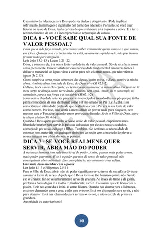 O caminho da liderança para Deus pode ser árduo e desgastante. Pode implicar
sofrimento, humilhação e ingratidão por parte dos liderados. Portanto, se você quer
liderar no reino de Deus, tenha certeza de que realmente está disposto a servir. E a ter o
reconhecimento de uns e a incompreensão e reprovação de outros.

DICA 6 - VOCÊ SABE QUAL SUA FONTE DE
VALOR PESSOAL?
Para que a vida faça sentido, precisamos saber exatamente quem somos e o que somos,
em Deus. Quando essa carência interior está plenamente suprida nele, não precisamos
provar nada para ninguém.
Leia João 13.3-13 e Lucas 3.21- 22.
Deus, e somente ele, é a nossa fonte verdadeira de valor pessoal. Só ele satisfaz a nossa
alma plenamente. Buscar satisfazer essa necessidade fundamental em outras fontes é
deixar o manancial de águas vivas e cavar para nós cisternas rotas, que não retêm as
águas (Jr 2.13).
Como suspira a corsa pelas correntes das águas, assim por ti, ó Deus, suspira a minha
alma. A minha alma tem sede de Deus, do Deus vivo (Sl 42.1-2).
Ó Deus, tu és o meu Deus forte; eu te busco ansiosamente; a minha alma tem sede de ti;
meu corpo te almeja,como terra árida, exausta, sem água. Assim eu te contemplo no
santuário, para a tua força e a tua glória (Sl 63.1-2)
Jesus sentia liberdade interior para servir os discípulos lavando-lhes os pés porque tinha
plena consciência da sua identidade como o Filho amado do Pai (Lc 3.22b). Essa
consciência e intimidade profunda que desfrutava com o Pai era a sua fonte de valor
como homem. Por isso, não sentia a necessidade de provar nada para ninguém, nem
mesmo para o Tentador, quando este o provocava dizendo: Se és o Filho de Deus, atirate daqui abaixo (Mt 4.6).
Quando é Deus quem preenche o nosso senso de valor pessoal, experimentamos
liberdade interior para servir às pessoas colocadas por ele aos nossos cuidados,
começando por nosso cônjuge e filhos. Também, não sentimos a necessidade de
ostentar bens materiais ou quaisquer símbolos de poder com a intenção de elevar a
nossa imagem aos olhos das outras pessoas.

DICA 7 - SE VOCÊ REALMENE QUER
SERVIR, ABRA MÃO DO PODER
A natureza humana tem sede insaciável de poder. Assim, quanto mais poder temos,
mais poder queremos. E se é o poder que nos dá senso de valor pessoal, não
conseguimos abrir mão dele. Em conseqüência, nos tornamos seus reféns.
Imitando Jesus no lidar com o poder
Ler João 1.1-3 e Filipenses 2.5-11
Para o Filho de Deus, abrir mão do poder significava esvaziar-se da sua glória divina e
assumir a forma de servo. Aquele que é Deus torna-se tão humano quanto nós. Sendo
ele o Criador, faz-se voluntariamente servo da criatura. Ao invés do trono e da glória,
preferiu a bacia dágua e a toalha. E,finalmente, a cruz . Foi assim que ele lidou com o
poder. E ele nos convida a imitá-lo como líderes. Quando nos chama para a liderança,
está nos chamando para a cruz, e não para o trono. Está nos chamando para servir, e não
para dominar. Está nos chamando para sermos o menor, e não a estrela de primeira
grandeza.
Autoridade ou autoritarismo?

10

 