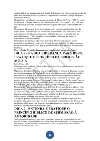 A autoridade é um aspecto natural da função de liderança. Ela é decorrente da missão do
líder. Sua finalidade é servir, é garantir o cumprimento da missão e atingir o objetivo
claramente definido.
Os discípulos reconheciam em Jesus a autoridade de Mestre (Jo 3.2 e 13.13). Ao servir
os liderados, o Senhor não abriu mão da sua autoridade, pelo contrário, ele confirmou
sua autoridade servidora, e dela investiu os discípulos na Grande Comissão (Mt 28.1820).
No estilo de liderança de Jesus, abrir mão do poder também significa abrir mão do
autoritarismo. Autoritarismo é o uso abusivo da autoridade. Está relacionado com a
auto-afirmação do líder, seus interesses e ambições pessoais. O autoritarismo é a
autoridade doente. O líder autoritário é manipulador e opressor das mentes e
consciências dos seus liderados.
Na liderança autoritária, o líder tende a se cercar de assessores que não ousam
confrontá-lo quando está errado, nem divergir das suas opiniões. Os relacionamentos
interpessoais são superficiais e frágeis, predominando a desconfiança e a insegurança
bilaterais.
Para reflexão: Na minha liderança, exerço autoridade ou autoritarismo?

DICA 8 - NA SUA LIDERANÇA PARA DEUS,
PRATIQUE O PRINCÍPIO DA SUBMISSÃO
MÚTUA
Ler Efésios, 5.21.
Na liderança na igreja de Cristo, o líder não é autoritário quando pratica o princípio
da submissão mútua.
O princípio da submissão mútua rege as relações entre as pessoas da Trindade. Assim,
as santíssimas pessoas da Trindade divina se submetem em amor voluntário e perfeito
umas às outras. É uma relação de complementaridade e interdependência. Por isso
formam uma unidade perfeita no ser, querer e fazer. E constituem um único Deus,
embora sejam pessoas distintas. Esse mesmo princípio rege as relações entre Cristo e a
sua igreja. Dessa forma, Cristo completa a igreja (é o seu cabeça) e a igreja completa
Cristo. Sem a igreja, Cristo seria incompleto, e vice-versa (Ef 5.22-23).
No ensino de Paulo, as relações no corpo de Cristo devem reproduzir as relações entre
as pessoas da Trindade santa e entre Cristo e a igreja: ...sujeitando-vos uns aos outros
no temor de Cristo (Ef 5.21). Dessa forma, a igreja deve se submeter em amor aos seus
líderes espirituais, e, estes, se submeterem à sua igreja! Este é um ponto fundamental de
diferença entre a liderança de Jesus e a liderança secular.
Você pode aprender mais sobre o princípio da submissão mútua no corpo de Cristo
estudando passagens como Atos 6.1-7 (a comunidade se submete aos apóstolos, e estes
também se submetem a ela). Aqui está a providência divina contra a nossa tendência
natural ao autoritarismo na liderança na igreja.

DICA 9 - ENTENDA E PRATIQUE O
PRINCÍPIO BÍBLICO DE SUBMISSÃO À
AUTORIDADE
Todo homem esteja sujeito às autoridades superiores; porque não há autoridade que não
proceda de Deus; e as autoridades que existem foram por ele instituídas. De forma que aquele
que se opõe à autoridade resiste à ordenação de Deus; e os que resistem trarão sobre si
mesmos condenação (Rm 13.1-2).

11

 