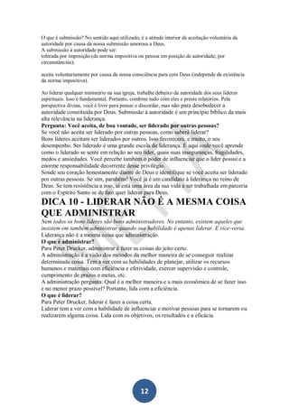 O que é submissão? No sentido aqui utilizado, é a atitude interior de aceitação voluntária da
autoridade por causa da nossa submissão amorosa a Deus.
A submissão à autoridade pode ser:
tolerada por imposição (de norma impositiva ou pessoa em posição de autoridade; por
circunstâncias);
aceita voluntariamente por causa da nossa consciência para com Deus (independe da existência
da norma impositiva).
Ao liderar qualquer ministério na sua igreja, trabalhe debaixo da autoridade dos seus líderes
espirituais. Isso é fundamental. Portanto, combine tudo com eles e preste relatórios. Pela
perspectiva divina, você é livre para pensar e discordar, mas não para desobedecer a

autoridade constituída por Deus. Submissão à autoridade é um princípio bíblico da mais
alta relevância na liderança.
Pergunta: Você aceita, de boa vontade, ser liderado por outras pessoas?
Se você não aceita ser liderado por outras pessoas, como saberá liderar?
Bons líderes aceitam ser liderados por outros. Isso favorecerá, e muito, o seu
desempenho. Ser liderado é uma grande escola de liderança. É aqui onde você aprende
como o liderado se sente em relação ao seu líder, quais suas inseguranças, fragilidades,
medos e ansiedades. Você percebe também o poder de influenciar que o líder possui e a
enorme responsabilidade decorrente desse privilégio.
Sonde seu coração honestamente diante de Deus e identifique se você aceita ser liderado
por outras pessoas. Se sim, parabéns! Você já é um candidato à liderança no reino de
Deus. Se tem resistência a isso, aí está uma área da sua vida a ser trabalhada em parceria
com o Espírito Santo se de fato quer liderar para Deus.

DICA 10 - LIDERAR NÃO É A MESMA COISA
QUE ADMINISTRAR
Nem todos os bons líderes são bons administradores. No entanto, existem aqueles que
insistem em também administrar quando sua habilidade é apenas liderar. E vice-versa.
Liderança não é a mesma coisa que administração.
O que é administrar?
Para Peter Drucker, administrar é fazer as coisas do jeito certo.
A administração é a visão dos métodos da melhor maneira de se conseguir realizar
determinada coisa. Tem a ver com as habilidades de planejar, utilizar os recursos
humanos e materiais com eficiência e efetividade, exercer supervisão e controle,
cumprimento de prazos e metas, etc.
A administração pergunta: Qual é a melhor maneira e a mais econômica de se fazer isso
e no menor prazo possível? Portanto, lida com a eficiência.
O que é liderar?
Para Peter Drucker, liderar é fazer a coisa certa.
Liderar tem a ver com a habilidade de influenciar e motivar pessoas para se tornarem ou
realizarem alguma coisa. Lida com os objetivos, os resultados e a eficácia.

12

 