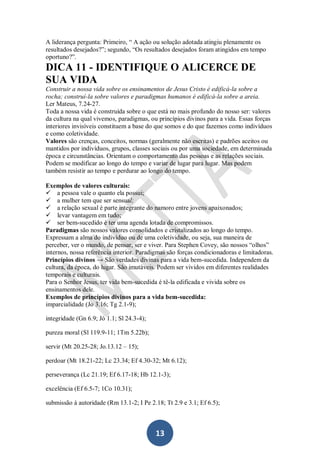 A liderança pergunta: Primeiro, “ A ação ou solução adotada atingiu plenamente os
resultados desejados?”; segundo, “Os resultados desejados foram atingidos em tempo
oportuno?”.

DICA 11 - IDENTIFIQUE O ALICERCE DE
SUA VIDA
Construir a nossa vida sobre os ensinamentos de Jesus Cristo é edificá-la sobre a
rocha; construí-la sobre valores e paradigmas humanos é edificá-la sobre a areia.
Ler Mateus, 7.24-27.
Toda a nossa vida é construída sobre o que está no mais profundo do nosso ser: valores
da cultura na qual vivemos, paradigmas, ou princípios divinos para a vida. Essas forças
interiores invisíveis constituem a base do que somos e do que fazemos como indivíduos
e como coletividade.
Valores são crenças, conceitos, normas (geralmente não escritas) e padrões aceitos ou
mantidos por indivíduos, grupos, classes sociais ou por uma sociedade, em determinada
época e circunstâncias. Orientam o comportamento das pessoas e as relações sociais.
Podem se modificar ao longo do tempo e variar de lugar para lugar. Mas podem
também resistir ao tempo e perdurar ao longo do tempo.
Exemplos de valores culturais:
a pessoa vale o quanto ela possui;
a mulher tem que ser sensual;
a relação sexual é parte integrante do namoro entre jovens apaixonados;
levar vantagem em tudo;
ser bem-sucedido é ter uma agenda lotada de compromissos.
Paradigmas são nossos valores consolidados e cristalizados ao longo do tempo.
Expressam a alma do indivíduo ou de uma coletividade, ou seja, sua maneira de
perceber, ver o mundo, de pensar, ser e viver. Para Stephen Covey, são nossos “olhos”
internos, nossa referência interior. Paradigmas são forças condicionadoras e limitadoras.
Princípios divinos → São verdades divinas para a vida bem-sucedida. Independem da
cultura, da época, do lugar. São imutáveis. Podem ser vividos em diferentes realidades
temporais e culturais.
Para o Senhor Jesus, ter vida bem-sucedida é tê-la edificada e vivida sobre os
ensinamentos dele.
Exemplos de princípios divinos para a vida bem-sucedida:
imparcialidade (Jo 3.16; Tg 2.1-9);
integridade (Gn 6.9; Jó 1.1; Sl 24.3-4);
pureza moral (Sl 119.9-11; 1Tm 5.22b);
servir (Mt 20.25-28; Jo.13.12 – 15);
perdoar (Mt 18.21-22; Lc 23.34; Ef 4.30-32; Mt 6.12);
perseverança (Lc 21.19; Ef 6.17-18; Hb 12.1-3);
excelência (Ef 6.5-7; 1Co 10.31);
submissão à autoridade (Rm 13.1-2; I Pe 2.18; Tt 2.9 e 3.1; Ef 6.5);

13

 