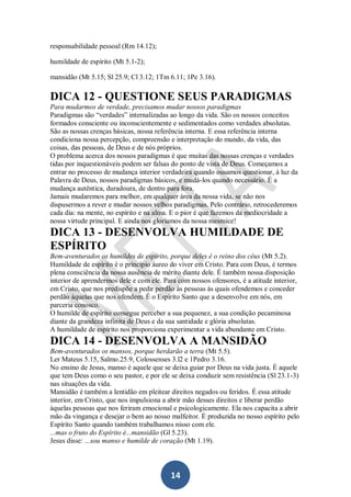 responsabilidade pessoal (Rm 14.12);
humildade de espírito (Mt 5.1-2);
mansidão (Mt 5.15; Sl 25.9; Cl 3.12; 1Tm 6.11; 1Pe 3.16).

DICA 12 - QUESTIONE SEUS PARADIGMAS
Para mudarmos de verdade, precisamos mudar nossos paradigmas
Paradigmas são “verdades” internalizadas ao longo da vida. São os nossos conceitos
formados consciente ou inconscientemente e sedimentados como verdades absolutas.
São as nossas crenças básicas, nossa referência interna. E essa referência interna
condiciona nossa percepção, compreensão e interpretação do mundo, da vida, das
coisas, das pessoas, de Deus e de nós próprios.
O problema acerca dos nossos paradigmas é que muitas das nossas crenças e verdades
tidas por inquestionáveis podem ser falsas do ponto de vista de Deus. Começamos a
entrar no processo de mudança interior verdadeira quando ousamos questionar, à luz da
Palavra de Deus, nossos paradigmas básicos, e mudá-los quando necessário. É a
mudança autêntica, duradoura, de dentro para fora.
Jamais mudaremos para melhor, em qualquer área da nossa vida, se não nos
dispusermos a rever e mudar nossos velhos paradigmas. Pelo contrário, retrocederemos
cada dia: na mente, no espírito e na alma. E o pior é que fazemos da mediocridade a
nossa virtude principal. E ainda nos gloriamos da nossa mesmice!

DICA 13 - DESENVOLVA HUMILDADE DE
ESPÍRITO
Bem-aventurados os humildes de espírito, porque deles é o reino dos céus (Mt 5.2).
Humildade de espírito é o princípio áureo do viver em Cristo. Para com Deus, é termos
plena consciência da nossa ausência de mérito diante dele. É também nossa disposição
interior de aprendermos dele e com ele. Para com nossos ofensores, é a atitude interior,
em Cristo, que nos predispõe a pedir perdão às pessoas às quais ofendemos e conceder
perdão àquelas que nos ofendem. É o Espírito Santo que a desenvolve em nós, em
parceria conosco.
O humilde de espírito consegue perceber a sua pequenez, a sua condição pecaminosa
diante da grandeza infinita de Deus e da sua santidade e glória absolutas.
A humildade de espírito nos proporciona experimentar a vida abundante em Cristo.

DICA 14 - DESENVOLVA A MANSIDÃO
Bem-aventurados os mansos, porque herdarão a terra (Mt 5.5).
Ler Mateus 5.15, Salmo.25.9, Colossenses 3.l2 e 1Pedro 3.16.
No ensino de Jesus, manso é aquele que se deixa guiar por Deus na vida justa. É aquele
que tem Deus como o seu pastor, e por ele se deixa conduzir sem resistência (Sl 23.1-3)
nas situações da vida.
Mansidão é também a lentidão em pleitear direitos negados ou feridos. É essa atitude
interior, em Cristo, que nos impulsiona a abrir mão desses direitos e liberar perdão
àquelas pessoas que nos feriram emocional e psicologicamente. Ela nos capacita a abrir
mão da vingança e desejar o bem ao nosso malfeitor. É produzida no nosso espírito pelo
Espírito Santo quando também trabalhamos nisso com ele.
...mas o fruto do Espírito é...mansidão (Gl 5.23).
Jesus disse: ...sou manso e humilde de coração (Mt 1.19).

14

 