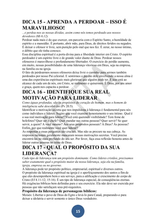 DICA 15 - APRENDA A PERDOAR – ISSO É
MARAVILHOSO!
...e perdoa-nos as nossas dívidas, assim como nós temos perdoado aos nossos
devedores (Mt 6.12).
Perdoar nada mais é do que exercer, em parceria com o Espírito Santo, a humildade de
espírito e a mansidão. É portanto, abrir mão, para Deus, de direitos feridos ou negados.
É deixar o ofensor ir livre, sem punição pelo mal que nos fez. É zerar, no nosso íntimo,
o débito que ele tinha conosco.
Essa disciplina espiritual é a porta divina para a liberdade interior em Cristo. O espírito
perdoador é um espírito livre e de grande valor diante de Deus. Perdoar nossos
ofensores é maravilhoso e profundamente libertador. O exercício do perdão aumenta,
em muito, nossas possibilidades de uma liderança vitoriosa em Deus, seja na empresa,
na família ou na igreja.
O fato de perdoarmos nossos ofensores deixa livre o caminho para sermos também
perdoados por nosso Pai celestial. E sentirmos o perdão dele envolvendo a nossa alma é
uma das experiências espirituais mais gloriosas que alguém pode ter. E isso está ao
alcance de cada um de nós, em Cristo, se realmente o quisermos. É Deus, por seu amor
e graça, quem nos capacita a perdoar.

DICA 16 - IDENTIFIQUE SUA REAL
MOTIVAÇÃO PARA LIDERAR
Como águas profundas, são os propósitos do coração do homem, mas o homem de
inteligência sabe descobri-los (Pv 20.5).
Identificar a motivação secreta que nos impulsiona à liderança é fundamental para nós
como indivíduos e líderes. Sugiro que você examine honestamente o seu íntimo. Qual é
a sua real motivação para liderar? Você está querendo visibilidade? Tem fome de
holofotes? Quer ser o chefe? Quer mandar nas outras pessoas? Quer servir? Se quer
servir, a quem? A você mesmo? Aos seus propósitos pessoais? A Deus? Às pessoas?
Enfim, por que realmente você quer liderar?
As respostas a essas perguntas são cruciais. Mas não as procure na sua cabeça. As
respostas racionais geralmente mascaram nossas motivações secretas. Você precisa
encontrá-las no mais profundo do seu ser. Por favor, faça essa reflexão honesta antes de
liderar outras pessoas no reino de Deus.

DICA 17 - QUAL O PROPÓSITO DA SUA
LIDERANÇA?
Cada tipo de liderança tem um propósito dominante. Como líderes cristãos, precisamos
saber exatamente qual o propósito maior da nossa liderança, seja ela na família,
igreja, empresa ou no governo.
A liderança pode ter propósito político, empresarial, espiritual e diversos outros.
O propósito da liderança espiritual na igreja é o aperfeiçoamento dos santos a fim de
que eles desempenhem bem o seu serviço, para a edificação e crescimento do corpo de
Cristo (Ef 4.11-12; 15-16). É um tipo de liderança especial, de conseqüências eternas.
Há exigências bíblicas bem definidas para o seu exercício. Ela não deve ser exercida por
pessoas que não satisfaçam seus pré-requisitos.

Propósito da liderança de personagens bíblicos:
Moisés: Libertar o povo de Deus do Egito e levá-lo para Canaã, preparando-o para
deixar a idolatria e servir somente o único Deus verdadeiro.

15

 