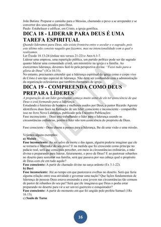 João Batista: Preparar o caminho para o Messias, chamando o povo a se arrepender e se
converter dos seus pecados para Deus.
Paulo: Estabelecer e edificar, em Cristo, a igreja gentílica.

DICA 18 - LIDERAR PARA DEUS É UMA
TAREFA ESPIRITUAL
Quando lideramos para Deus, não existe fronteira entre o secular e o sagrado, pois
este último não consiste naquilo que fazemos, mas na intencionalidade com a qual o
realizamos.
Ler Êxodo 18.13-24 (ênfase nos versos 21-22) e Atos 6.1-7.
Liderar uma empresa, uma repartição pública, um partido político pode ser tão sagrado
quanto liderar uma comunidade cristã, um ministério na igreja e a família. Ao
exercermos liderança, devemos fazê-lo pela perspectiva divina: “Fazei tudo para a
glória de Deus” (1Co 10.31).
No entanto, precisamos entender que a liderança espiritual da igreja como o corpo vivo
de Cristo é um tipo especial de liderança. Não deve ser confundida com a administração
da organização eclesiástica que também chamamos de igreja.

DICA 19 - COMPREENDA COMO DEUS
PREPARA LÍDERES
A preparação de um líder geralmente começa muito antes de ele ter consciência de que
Deus o está formando para a liderança.
Estudando o histórico de homens e mulheres usados por Deus, o pastor Ricardo Agreste
identificou duas fases na formação de um líder: consciente e inconsciente - compartilha
isso no livro Nova Liderança, publicado pela Encontro Publicações:
Fase inconsciente – Deus está trabalhando o líder para a liderança usando as
circunstâncias ordinárias, porém o líder não tem consciência do propósito de Deus.
Fase consciente - Deus chama a pessoa para a liderança, lhe dá uma visão e uma missão.
Vejamos alguns exemplos:
a) Moisés
Fase inconsciente: Ao ser salvo da morte e das águas, alguém poderia imaginar que ele
se tornaria o libertador do seu povo? E na medida que foi crescendo como príncipe no
palácio real, será que conseguia perceber, em meio às circunstâncias ordinárias, a mão
divina o preparando para liderar, futuramente, o povo de Deus? E ao pastorear rebanhos
no deserto para sustentar sua família, será que passava por sua cabeça qual o propósito
de Deus com ele em tudo aquilo?
Fase consciente: A partir do chamado divino na sarça ardente (Ex 3.1-22).
b) Davi
Fase inconsciente: Até ao tempo em que pastoreava ovelhas no deserto. Será que fazia
alguma relação entre essa atividade e governar uma nação? Que lições fundamentais de
liderança de pessoas Deus estava ensinando a esse jovem nas circunstâncias tão comuns
de pastor de rebanhos do seu pai? Será que ele imaginava que Deus o podia estar
preparando no deserto para vir a ser um rei guerreiro e conquistador?
Fase consciente: A partir do momento em que foi ungido pelo profeta Samuel (1Rs
16.13).
c) Saulo de Tarso

16

 
