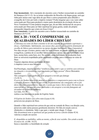 Fase inconsciente: Até o momento do encontro com o Senhor ressuscitado no caminho
de Damasco (At 9.1-2). Ao se tornar conhecedor da filosofia e da língua grega, será que
tinha pelo menos uma vaga idéia de que Deus o estava preparando para difundir o
evangelho de Cristo por todo o império romano? Podia imaginar que o seu vasto saber
seria usado por Deus para produzir a maior parte doutrinária da revelação divina no
Novo Testamento? Como poderia imaginar que, de um líder intelectual do seu povo
seria usado por Deus para ser líder espiritual da igreja gentia, sendo ele próprio
perseguidor daqueles que criam em Jesus Cristo?
Fase consciente: A partir do encontro com o Senhor ressuscitado no caminho de
Damasco (At 9.3-9).

DICA 20 - VOCÊ COMPREENDE AS
QUALIDADES DO LÍDER CRISTÃO?
A liderança no reino de Deus constitui-se de um conjunto de qualidades espirituais e
éticas, e habilidades. Infelizmente, nos nossos dias, parece que o critério dominante de
escolha de líderes para ministérios na igreja são suas habilidades. Isso é lamentável.
Nos dias em que vivemos, parece cada vez mais comum, na grande maioria das igrejas
evangélicas, a prática de se escolher líderes com base apenas nas suas habilidades (toca
bem, ensina bem, canta bem, etc). No entanto, essas habilidades só produzirão bom
fruto se estiverem respaldadas pelas qualidades exigidas para a liderança no reino de
Deus.
Vejamos algumas dessas qualidades do líder:
é empático com os seus liderados
Em Psicologia, empatia significa “tendência para sentir o que se sentiria caso estivesse
na situação e circunstâncias experimentadas por outra pessoa” (Novo Dicionário
Aurélio).
Não esmagará a cana quebrada, nem apagará a torcida que fumega
( Is 42.3).
O servo do Senhor haveria de mostrar-se simpático e compreensivo para com os fracos
e faltosos. Homens e mulheres que erram, freqüentemente são esmagados sob os pés
duros dos seus companheiros; mas não é assim que trata o Servo ideal. Ele haveria de
especializar-se em reparar canas quebradas e em assoprar a torcida fumegante até
incendiar-se (J.Oswald Sanders)6.
Ler João, 4.6-30.
realiza a sua liderança no poder do Espírito Santo
O Espírito do Senhor está sobre mim (Lucas 4.18)
persevera nos projetos de Deus.
Quando o líder espiritual tem certeza de que está na vontade de Deus e na direção certa,
persevera onde outras pessoas geralmente desistem. Ele lida em oração com os
obstáculos e o desânimo. Sabe o que quer, e aonde quer chegar. E chega.
Não desanimará nem se quebrará até que ponha na terra o direito (Isaías 42.4).
valoriza a oração em secreto
E, despedidas as multidões, subiu ao monte, a fim de orar sozinho. Em caindo a tarde,
lá estava ele, só (Mt. 14.23).
busca a mansidão e a humildade de coração

17

 