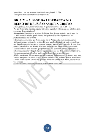 Jesus disse: ...eu sou manso e humilde de coração (Mt 11.29).
É íntegro e cheio de sabedoria divina (At 6.3).

DICA 21 - A BASE DA LIDERANÇA NO
REINO DE DEUS É O AMOR A CRISTO
Simão, filho de João, tu me amas mais do que estes outros? (Jo 21.15-17).
Por que Jesus fez a mesma pergunta três vezes seguidas? Não se deu por satisfeito com
a resposta do seu discípulo?
A resposta de Pedro estava na ponta da língua: Sim, Senhor, tu sabes que te amo (Jo
21.15). Porém, o Mestre queria levar o discípulo a refletir no significado e na
profundidade da sua resposta.
Não era um sim racional que Jesus queria ouvir. As respostas racionais mascaram
facilmente nossas motivações ocultas. Deveria ser algo brotando do mais profundo do
ser. As palavras poderiam ser as mesmas, mas precisavam ser a expressão de uma alma
contrita e rendida ao seu Senhor. Um amor incondicional, capaz de servir ao divino
Mestre cuidando bem daqueles que pertencem a ele. Um amor intenso e profundo o
suficiente para dar a vida pelo Senhor e por aqueles que são dele, se isso for necessário.
Um amor ágape (sacrificial), o qual transborda em direção aos liderados.
A lição preciosa de liderança que aprendemos desse diálogo tenso e desconcertante para
Pedro é a seguinte: se o líder cristão ama de verdade o seu Senhor e Mestre, se recusará
a reinar sobre aqueles a favor dos quais ele deu a sua vida na cruz. Antes, os servirá de
boa vontade.
3, 5, 6J.Oswald

Sanders. Liderança Espiritual. 3.ed., São Paulo, Mundo Cristão, 1989.

18

 