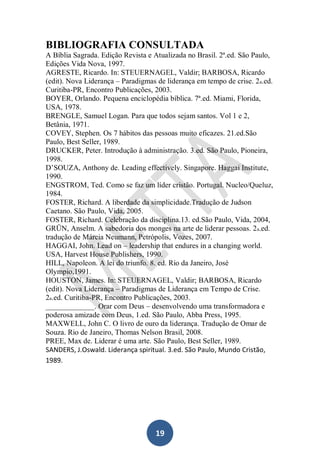 BIBLIOGRAFIA CONSULTADA
A Bíblia Sagrada. Edição Revista e Atualizada no Brasil. 2ª.ed. São Paulo,
Edições Vida Nova, 1997.
AGRESTE, Ricardo. In: STEUERNAGEL, Valdir; BARBOSA, Ricardo
(edit). Nova Liderança – Paradigmas de liderança em tempo de crise. 2a.ed.
Curitiba-PR, Encontro Publicações, 2003.
BOYER, Orlando. Pequena enciclopédia bíblica. 7ª.ed. Miami, Florida,
USA, 1978.
BRENGLE, Samuel Logan. Para que todos sejam santos. Vol 1 e 2,
Betânia, 1971.
COVEY, Stephen. Os 7 hábitos das pessoas muito eficazes. 21.ed.São
Paulo, Best Seller, 1989.
DRUCKER, Peter. Introdução à administração. 3.ed. São Paulo, Pioneira,
1998.
D’SOUZA, Anthony de. Leading effectively. Singapore. Haggai Institute,
1990.
ENGSTROM, Ted. Como se faz um líder cristão. Portugal. Nucleo/Queluz,
1984.
FOSTER, Richard. A liberdade da simplicidade.Tradução de Judson
Caetano. São Paulo, Vida, 2005.
FOSTER, Richard. Celebração da disciplina.13. ed.São Paulo, Vida, 2004,
GRÜN, Anselm. A sabedoria dos monges na arte de liderar pessoas. 2 a.ed.
tradução de Márcia Neumann, Petrópolis, Vozes, 2007.
HAGGAI, John. Lead on – leadership that endures in a changing world.
USA, Harvest House Publishers, 1990.
HILL, Napoleon. A lei do triunfo. 8. ed. Rio da Janeiro, José
Olympio,1991.
HOUSTON, James. In: STEUERNAGEL, Valdir; BARBOSA, Ricardo
(edit). Nova Liderança – Paradigmas de Liderança em Tempo de Crise.
2a.ed. Curitiba-PR, Encontro Publicações, 2003.
_____________. Orar com Deus – desenvolvendo uma transformadora e
poderosa amizade com Deus, 1.ed. São Paulo, Abba Press, 1995.
MAXWELL, John C. O livro de ouro da liderança. Tradução de Omar de
Souza. Rio de Janeiro, Thomas Nelson Brasil, 2008.
PREE, Max de. Liderar é uma arte. São Paulo, Best Seller, 1989.
SANDERS, J.Oswald. Liderança spiritual. 3.ed. São Paulo, Mundo Cristão,
1989.

19

 
