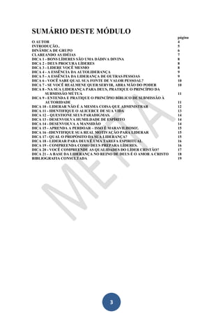 SUMÁRIO DESTE MÓDULO
O AUTOR
INTRODUÇÃO..
DINÂMICA DE GRUPO
CLAREANDO AS IDÉIAS
DICA 1 - BONS LÍDERES SÃO UMA DÁDIVA DIVINA
DICA 2 - DEUS PROCURA LÍDERES
DICA 3 - LIDERE VOCÊ MESMO
DICA 4 - A ESSÊNCIA DA AUTOLIDERANÇA
DICA 5 - A ESSÊNCIA DA LIDERANÇA DE OUTRAS PESSOAS
DICA 6 - VOCÊ SABE QUAL SUA FONTE DE VALOR PESSOAL?
DICA 7 - SE VOCÊ REALMENE QUER SERVIR, ABRA MÃO DO PODER
DICA 8 - NA SUA LIDERANÇA PARA DEUS, PRATIQUE O PRINCÍPIO DA
SUBMISSÃO MÚTUA
DICA 9 - ENTENDA E PRATIQUE O PRINCÍPIO BÍBLICO DE SUBMISSÃO À
AUTORIDADE
DICA 10 - LIDERAR NÃO É A MESMA COISA QUE ADMINISTRAR
DICA 11 - IDENTIFIQUE O ALICERCE DE SUA VIDA
DICA 12 – QUESTIONE SEUS PARADIGMAS.
DICA 13 - DESENVOLVA HUMILDADE DE ESPÍRITO
DICA 14 - DESENVOLVA A MANSIDÃO
DICA 15 - APRENDA A PERDOAR – ISSO É MARAVILHOSO!.
DICA 16 –IDENTIFIQUE SUA REAL MOTIVAÇÃO PARA LIDERAR
DICA 17 - QUAL O PROPÓSITO DA SUA LIDERANÇA?
DICA 18 - LIDERAR PARA DEUS É UMA TAREFA ESPIRITUAL
DICA 19 - COMPREENDA COMO DEUS PREPARA LÍDERES.
DICA 20 - VOCÊ COMPREENDE AS QUALIDADES DO LÍDER CRISTÃO?
DICA 21 - A BASE DA LIDERANÇA NO REINO DE DEUS É O AMOR A CRISTO
BIBLIOGRAFIA CONSULTADA

3

página
4
5
6
7
8
8
8
9
9
10
10
11
11
12
13
14
14
14
15
15
15
16
16
17
18
19

 