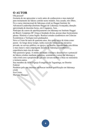 O AUTOR
Olá pessoal!
Gostaria de me apresentar a vocês antes de conhecerem o meu material
para treinamento de líderes contido neste módulo. Sou casado, três filhos.
Fiz o curso internacional de liderança cristã no Haggai Institute for
Advanced Leadership (Instituto Haggai de Liderança Avançada), duração
aproximada de duzentas horas, em Cingapura, Ásia .
Participei de cursos de aperfeiçoamento em liderança no Instituto Haggai
do Brasil, Campinas-SP. Graça à bondade divina, possuo duas licenciaturas
plenas: História e Letras Inglês. Realizei estudos acadêmicos em Ciências
Econômicas e Teologia (sem graduação).
Sirvo a Cristo há mais de quarenta anos, dos quais cerca de trinta como
pastor. Ao longo desse tempo, tenho exercido liderança na iniciativa
privada, no serviço público, na igreja e na família, considerando esta última
o meu maior e mais empolgante desafio de liderança e também a
experiência mais rica de todas.
Não pastoreio igreja. A minha atividade é treinar e desenvolver o potencial
de líderes cristãos mediante palestras, seminários e cursos de liderança e
vida cristã com o propósito de que eles sirvam melhor a Deus no ministério
e treinem outros.
Sou membro da ADET-Igreja Evangélica de Taguatinga, no Distrito
Federal.
Parabéns pelo seu interesse em buscar melhor qualificação em liderança
cristã.
Em Cristo,
Mariano Marques

4

 