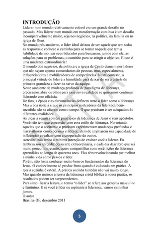 INTRODUÇÃO
Liderar num mundo relativamente estável era um grande desafio no
passado. Mas liderar num mundo em transformação contínua é um desafio
incomparavelmente maior, seja nos negócios, na política, na família ou na
igreja de Deus.
No mundo pós-moderno, o líder ideal deixou de ser aquele que tem todas
as respostas e conhece o caminho para se tornar naquele que tem a
habilidade de motivar seus liderados para buscarem, juntos com ele, as
soluções para os problemas, o caminho para se atingir o objetivo. E isso é
uma mudança extraordinária!
O mundo dos negócios, da política e a igreja de Cristo clamam por líderes
que não sejam apenas comandantes de pessoas, mas, especialmente,
influenciadores e mobilizadores de competências. Neste contexto, a
principal virtude do líder é a humildade para deixar de ser a estrela de
primeira grandeza e fazer-se servo da equipe.
Neste ambiente de mudança profunda de paradigma de liderança,
precisamos abrir os olhos para essa nova realidade se quisermos continuar
liderando com eficácia.
De fato, a época e as circunstâncias definem tanto o líder como a liderança.
Mas a boa notícia é que os princípios norteadores da liderança bemsucedida não se alteram com o tempo. O que precisam é ser adequados às
diferentes realidades.
As dicas a seguir contêm princípios da liderança de Jesus e seus apóstolos.
Você não tem que concordar com esse estilo de liderança. No entanto,
aqueles que o aceitam e o praticam experimentam mudanças profundas e
maravilhosas como pessoas e líderes, além de ampliarem sua capacidade de
influenciar e realizar com a cooperação de outros.
Acredite, não tenho a mínima intenção de ensinar você a liderar. Eu
também sou aprendiz dessa arte extraordinária, e cada dia descubro que sei
muito pouco. Entretanto, quero compartilhar com você lições de liderança
aprendidas ao longo de quarenta anos. Elas têm revolucionando par melhor
a minha vida como pessoa e líder.
Porém, não basta conhecer muito bem os fundamentos da liderança de
Jesus. O conhecimento só produz fruto quando é colocado em prática. A
teoria sozinha é estéril. A prática sozinha também não vai muito longe.
Mas quando unimos a teoria da liderança cristã bíblica à nossa prática, os
resultados podem ser surpreendentes.
Para simplificar a leitura, o termo “o líder” se refere aos gêneros masculino
e feminino. E se você é líder ou aspirante à liderança, vamos caminhar
juntos.
O autor
Brasília-DF, dezembro 2011

5

 