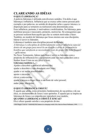CLAREANDO AS IDÉIAS
O QUE É LIDERANÇA?
A palavra liderança é utilizada com diversos sentidos. Um deles é que
liderança é influência. Influência que se exerce sobre outras pessoas pelo
exemplo e por palavras, no sentido de despertar nelas o querer intenso e a
disposição para se tornarem ou realizarem uma determinada coisa.
Essa influência, portanto, é motivadora e mobilizadora. Na liderança, para
mobilizar pessoas é necessário, primeiro, motivá-las. Só conseguimos que
as pessoas realizem bem aquilo que elas se sentem motivadas a fazer.
Também, no modelo de liderança que Jesus ensinou aos seus discípulos,
liderar é servir os liderados.
Liderança é também uma disciplina pessoal deliberada:
A liderança é a disciplina de deliberadamente exercer influência especial
dentro de um grupo para movê-lo em direção a alvos de permanência
benéfica que satisfazem as necessidades reais do grupo (Dr. John Haggai)¹
– grifo nosso.
No Novo Testamento, liderar para Deus é servir os liderados com o
propósito de influenciá-los a se tornarem cada vez mais parecidos com o
Senhor Jesus Cristo no ser, viver e fazer.
Liderança também é...
Ajudar a descobrir o potencial adormecido;
ajudar a descobrir a vida abundante em Cristo;
ajudar a ver novas possibilidades;
apoiar e encorajar;
elevar a auto-estima;
ajudar a pessoa a eleger Deus a sua fonte de valor pessoal;
andar junto, discipular.
O QUE É LIDERANÇA CRISTÃ?
É aquela que adota, como princípios fundamentais de sua prática e da sua
ética, os ensinamentos de Jesus e seus apóstolos. É aquela que se inspira na
liderança de Jesus e se empenha por reproduzir esse modelo.
QUANDO A LIDERANÇA CRISTÃ É EFICAZ?
Ela é eficaz quando satisfaz o seu propósito divino.
___________________________________________________
1 John

Haggai. Lead on – leadership that endures in a changing world. USA, Harvest House Publishers, 1990.

7

 