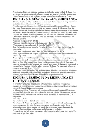 A pessoa que lidera a si mesma é capaz de se confrontar com a verdade de Deus, ver o
seu pecado do íntimo e as motivações secretas do seu coração e trabalhar, em parceria
com o Espírito Santo, a sua mudança interior, buscando a semelhança de Cristo.

DICA 4 - A ESSÊNCIA DA AUTOLIDERANÇA
O maior desafio do líder é trabalhar a si mesmo, de dentro para fora, em parceria com
o Espírito Santo. Só assim pode liderar a si mesmo.
A essência da autoliderança é ser. O fazer é uma conseqüência natural do ser. O fazer
deve estar fundamentado no ser. O fazer é o aspecto externo da liderança. O ser é o
aspecto interno, e é ele que constitui a base da liderança e determina tanto as motivações
internas do líder como a natureza da sua liderança. Portanto, a primeira tarefa do líder é
trabalhar a si mesmo, de dentro para fora, em parceria com o Espírito Santo. O ser em
Cristo deve vir antes do fazer para Cristo. No ministério de Jesus, ele colocou o ser
antes do realizar:
“Eu sou o bom pastor” (Jo 10.11).
“Eu sou o caminho, eu sou a verdade, eu sou a vida” (Jo 14.6).
“Eu sou manso; eu sou humilde de coração” (Mt 11.29).
João Batista afirmou que Jesus é o Cordeiro de Deus . E, por isso, tira o pecado do
mundo (Jo 1.29).
O Pai falou a respeito de Jesus: “Este é o meu filho amado” (Jo 3.17).
Paulo roga aos crentes em Filipos: “Sejam meus imitadores, como eu sou imitador de
Cristo” (Fp 3.17).
Neste aspecto da autoliderança, líder é alguém que conhece a si mesmo, compreendeu
os pensamentos de Deus, os internalizou e fez deles os seus pensamentos e o seu modo
de viver. Esse líder cresce a cada dia no conhecimento de si próprio, de Deus e da
natureza humana. Ele sabe sondar o seu coração na presença de Deus com honestidade e
transparência. Ele quer, em tudo, refletir o caráter de Deus. Por isso, pode influenciar
outras pessoas para Deus.
Aquilo que o líder é no íntimo, ele projeta nos seus liderados: suas mágoas, frustrações,
ambições, amarguras, suas carências e insegurança, humildade, gentileza e mansidão.
Portanto, a primeira tarefa do líder é trabalhar o seu próprio interior.

DICA 5 - A ESSÊNCIA DA LIDERANÇA DE
OUTRAS PESSOAS
A verdadeira grandeza, a verdadeira liderança não é alcançada conseguindo a
sujeição de pessoas ao nosso serviço, mas mediante nossa consagração ao serviço das
pessoas (J.Osvald Sanders, grifo nosso)4
A liderança no Novo Testamento não significa brilhantes realizações públicas, nem
personalidade de palco, mas serviço humilde ao grupo. Alguns líderes podem servir à
Palavra e outros líderes podem servir às mesas, mas todos os líderes servem (Ted
Engstrom)5
Leia João 13.3-15.
Pelo ponto de vista de Deus, liderar é servir.
Na liderança de Jesus, a principal missão do líder é servir os liderados, não porque é o
servo, mas porque é o líder. Sob essa perspectiva, aquele que é o maior faz-se
voluntariamente o menor; aquele que manda faz-se servo do grupo, da equipe, da
empresa, da comunidade ou da pessoa confiada aos seus cuidados.
O conceito de servir é amplo, e responde, relativamente aos liderados, à pergunta: Em
meu lugar, o que faria Jesus?

9

 