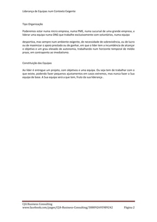 Liderança de Equipas num Contexto Exigente
CJA Business Consulting
site www.cja-bc.com mail carlos.jeronimo.augusto@cja-bc.com tlm 911161776
2
Tipo Organização
Poderemos estar numa micro empresa, numa PME, numa sucursal de uma grande empresa, a
liderar uma equipa numa ONG que trabalhe exclusivamente com voluntários, numa equipa
desportiva, mas sempre num ambiente exigente, de necessidade de sobrevivência, ou de lucro
ou de maximizar o apoio prestado ou de ganhar, em que o líder tem a incumbência de alcançar
o objectivo e um grau elevado de autonomia, trabalhando num horizonte temporal de médio
prazo, em contraponto ao imediatismo.
Constituição das Equipas
Ao líder é entregue um projecto, com objectivos e uma equipa. Ou seja tem de trabalhar com
o que existe, podendo fazer pequenos ajustamentos em casos extremos, mas nunca fazer a
Sua equipa de base. A Sua equipa será a que tem, fruto da sua liderança.
OBJECTIVOS
Estabelecimento de Objectivos
Não se trabalha sem estabelecer objectivos. Aliás, trabalha-se mas não se trabalha bem ou não
damos o que podemos.
É portanto fundamental o estabelecimento de objectivos. E dizemos o estabelecimento de
objectivos em contraponto à existência de objectivos.
A simples existência de objectivos pode derivar da “ imposição “ de objectivos pela
organização ou por qualquer outro factor exógeno. Neste caso podemos ser ou não solidários
com os mesmos, podemos ou não aceita- los, podemos ou não cumpri-los, mas não são os
nossos objectivos.
Não olhámos para nós, não vimos o que tínhamos de fazer e o que podíamos fazer, onde
iriamos ter mais facilidades, onde teríamos de nos superar, onde nos iriamos divertir e onde
iriamos sofrer.
Podemos cumpri-los, mas não são os nossos, os que nos farão dar tudo e obter a maior
satisfação pelo seu alcançar.
Independentemente dos objectivos que nos estabeleçam, uma equipa tem de estabelecer os
seus objectivos.
Aqueles que tornem o trabalho desafiante e que sintamos nos valorizem na sua perseguição.
Podem até ser aritmeticamente abaixo daqueles que nos são impostos, mas nesse caso serão
para a equipa mais realistas, e far-nos-ão correr, enquanto os impostos podem levar desde
logo a uma atitude conformista de impossibilidade.
Contudo a experiencia mostra que após uma equipa habituada a estabelecer os seus
objectivos, por norma é muito mais ambiciosa que os objectivos impostos e mesmo quando
estabelece objectivos abaixo dos impostos, não deixa de lutar por estes, acabando muitas
vezes por alcança-los.
 