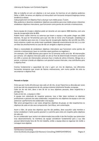 Liderança de Equipas num Contexto Exigente
CJA Business Consulting
site www.cja-bc.com mail carlos.jeronimo.augusto@cja-bc.com tlm 911161776
4
A equipa tem sobretudo de respeitar posturas, mas o líder deve conhecer os objectivos
profissionais e pessoais de cada colaborador, enquadrá-los nos objectivos da equipa e com isto
potenciar a performance do colaborador e da equipa.
Não serve perseguirmos e por vezes atingirmos objectivos do grupo, se não respeitarmos os
objectivos de cada um dos seus componentes. Será fátuo, sem sustentação.
Assim o líder, de posse dos objectivos que lhe são pedidos, deve auscultar cada membro e
tentar estabelecer (tanto quanto possível) o caminho para estes em respeito pelos objectivos
de cada um.
Se um colaborador quer evoluir em determinada área então é dar-lhe funções que potenciem
esse desenvolvimento. Se membros da equipa consideram fundamental para a sua vida
pessoal determinada hora de fim do trabalho, então a equipa deve-se organizar de molde a
conseguir esse objectivo.
Poderíamos enumerar até infinito. É um puzzle, por vezes uma obra de filigrana, conjugar
objectivos da equipa e objectivos individuais, mas faz parte da arte e só isso garante resultados
sustentados.
Citando Sérgio Godinho em “ Que Força É Essa “ de “ Os Sobreviventes “ de 1972, “que força é
essa amigo que te põe de bem com os outros e de mal contigo “. A força deve-nos por bem
com os outros, mas também connosco.
Tangíveis vs Intangíveis
Por norma pensamos em objectivos apenas como números a atingir, algo mensurável. É
verdade, tem de ser assim.
Mas não estamos impedidos de estabelecer paralelemente objectivos não tangíveis.
O reconhecimento de uma comunidade perante o trabalho de uma equipa não é tangível. Mas
é um possível objectivo.
Conseguir que um colaborador com histórico de baixas psicológicas, trabalhe determinado
período consecutivo, não é o standard de um objectivo tangível, mas pode ser um objectivo.
Imaginemos. Coloquemos desafios a nós próprios.
PERSONALIZAÇÃO
Respeito pelas características pessoais vs adaptação
Não vale a pena pedir a Messi para ser Ronaldo. Não teremos Ronaldo e perderemos Messi… e
Messi é muito importante.
Cada um tem as suas características e cabe ao líder potenciá-las em prol do grupo e do
desenvolvimento de cada um.
O líder tem de conhecer muito bem as características de cada colaborador para as aproveitar,
sendo que em paralelo deve desenvolver um sentimento em que o grupo valorize todas as
competências.
O respeito do líder e da equipa pelas características individuais de cada elemento, não pode
levar a que este cristalize nas mesmas. Cada um tem de fazer um esforço de adaptação ao
meio em que está integrado.
 