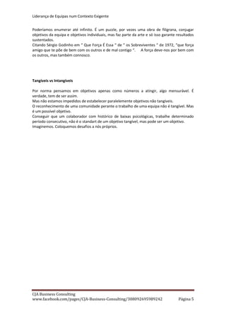 Liderança de Equipas num Contexto Exigente
CJA Business Consulting
site www.cja-bc.com mail carlos.jeronimo.augusto@cja-bc.com tlm 911161776
5
Se alguém tem dificuldades em conduzir, mas todos os elementos da equipa tem de conduzir,
competirá ao líder escolher para esse colaborador os percursos menos complexos, mas o
colaborador não pode deixar de fazer um grande esforço para os fazer bem e ganhar
competências para percursos cada vez mais complexos.
O respeito e valorização, sobretudo da equipa, das características individuais, passa muito pela
valorização que o líder faça dessas competências. Para acabarmos como começámos. Se Messi
ou Ronaldo marcarem muitos golos, mas não houver alguém para defender os ataques do
adversário com igual mestria, muitas vezes a equipa perderá, não alcançando os seus
objectivos. Se o médico da equipa for excelente, mas se o fisioterapeuta e o preparador físico
não tiverem a mesma competência e o mesmo reconhecimento, os níveis sanitários físicos da
equipa não serão os adequados.
Todas as competências são essenciais para o êxito. Até já se ganharam campeonatos devido ao
excelente trabalho dos apanha bolas…
Desenvolvimento de competências vs serviço equipa
Cada um tem de dar máxima importância os desenvolvimento das suas competências. Só
assim somos valiosos. Mas, a par, cada um deve esforçar-se por desenvolver competências,
que beneficiem a equipa. Ganhará espaço e reconhecimento para manter esse ciclo virtuoso.
SOLIDARIEDADE
Inter Grupo
Dificilmente se atingem resultados de forma consistente se não existir solidariedade entre os
membros de uma equipa.
A solidariedade não passa pelo encobrimento de erros ou defeitos, nem pela amizade pessoal.
Passa pela entreajuda, pela compreensão, pela ajuda no crescimento.
A necessidade de um forte espirito solidário é tão mais importante quanto mais pequena é a
equipa ou quanto maior é o problema.
Numa equipa de 5 pessoas a falta de um elemento representa uma diminuição de 20% na “
capacidade instalada “. Só a solidariedade com o elemento em falta e a coesão dos restantes
permitirá à equipa manter a performance durante os períodos mais ou menos longos que
durem estes tipos de situações.
Um grave problema a meio numa cadeia produtiva é tão menos grave quanto maior for a
solidariedade na mesma. Pode parar a produção se as áreas estiverem de costas voltadas. Se
existir solidariedade e coesão, alem do eventual apoio que as outras áreas possam dar na
resolução do problema, podem manter a produção para stock, fazendo um esforço
suplementar no seu trabalho logo que a área com problemas voltar a operar se for a jusante,
ou ajudar a área com problemas a escoar o seu stock se estiver a montante.
Sem este espirito a coisa resolvia-se? Sim, resolvia-se, mas não era a mesma coisa!
 