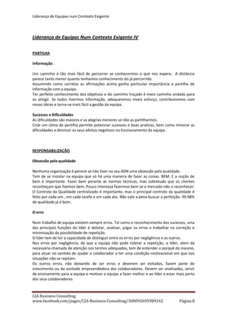 Liderança de Equipas num Contexto Exigente
CJA Business Consulting
site www.cja-bc.com mail carlos.jeronimo.augusto@cja-bc.com tlm 911161776
8
MOTIVAÇÃO DO LIDER
Para falar de motivação do líder vou usar três das minhas paixões. O Rugby, a Musica e os
Filhos.
Ao rugby vou buscar a frase que estava exposta no balneário da equipa do Pais de Gales (a
minha equipa do coração) no último Mundial. “Campeões são aqueles que se levantam
quando já não o podem fazer”. Isso é o líder. Tem de ter a certeza que se levanta sempre e
leva a sua equipa consigo.
Uma das motivações do líder passar por saber que tem de ser o exemplo.
Ainda no Rugby, o exemplo foi a razão porque quando na véspera de um jogo onde poderiam
chegar a um título do famoso Torneio das Seis Nações que disputam todos os anos e não
conquistavam há 60 anos, perguntaram a um jogador irlandês se achavam que iam ganhar a
sua resposta foi “ com um capitão como Brian O´Driscoll, capitão da Irlanda e dos British &
Irish Lions só podemos ganhar”.
Na Musica cito um meu amigo musico, que quando lhe perguntaram porque tinha incluído um
tema de outro autor num álbum seu, ele respondeu que a banda em causa “era a melhor do
mundo… dessa semana”. E explicou que “… quando gostamos de algo ela é melhor do mundo,
nem que seja por uma semana”. É quanto a mim uma das melhores definições da Paixão e um
possível motor do Sonho. Um dos atributos indispensáveis do líder é a autoconfiança e
muitas vezes tem de se convencer que é o melhor do mundo.
Conto ainda uma história deliciosa do meu artista favorito Tom Waits. Diz ele que ser artista é
porreiro. Quando não lhe apetece fazer as tarefas domésticas vai para o escritório e a família
respeita porque ele está a trabalhar. A confiança que a equipa tem no líder, de que está
sempre a trabalhar em prol do todo, é uma responsabilidade tal, que só pode ser um
fortíssimo factor de motivação.
Os erros ensinaram-me que o líder não pode ser paternalista. Os nossos colaboradores não são
os nossos filhos. Mas gostar dos elementos da sua equipa e respeitá-los é condição sine qua
non para se liderar uma equipa.
Numa destas noites, após o jantar com um casal amigo, a conversa abordava o nosso trabalho.
Perante tantos defeitos na organização, falta de reconhecimento e dificuldades que o meu
amigo (com funções de enquadramento de mais de 100 pessoas numa das maiores instituições
bancárias) com alguma exaltação apontava, o meu filho perguntou “ poças, mesmo assim
porque é que trabalhas tanto?”. A resposta foi imediata, calma, mas definitiva “ Não posso
deixar mal a minha equipa, aqueles que trabalham comigo e que confiam em mim. Em boa
parte a sua boa disposição, os seus rendimentos, o seu futuro dependem de mim e da minha
capacidade de estar motivado e fazer as coisas bem “.
OBRIGADO
Carlos Jerónimo Augusto
 