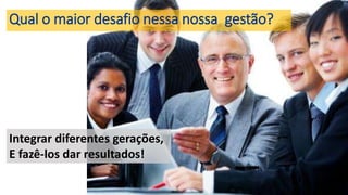 Qual o maior desafio nessa nossa gestão?
Integrar diferentes gerações,
E fazê-los dar resultados!
 